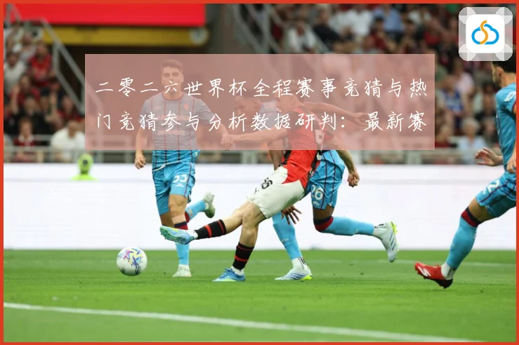 二零二六世界杯全程赛事竞猜与热门竞猜参与分析数据研判：最新赛事动态与深度分析