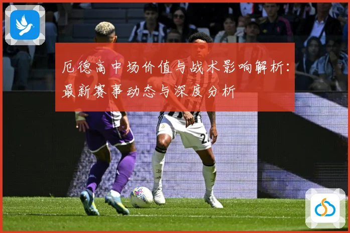 厄德高中场价值与战术影响解析：最新赛事动态与深度分析
