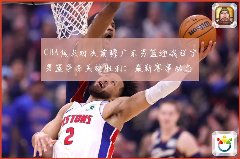 CBA焦点对决前瞻广东男篮迎战辽宁男篮争夺关键胜利：最新赛事动态与深度分析