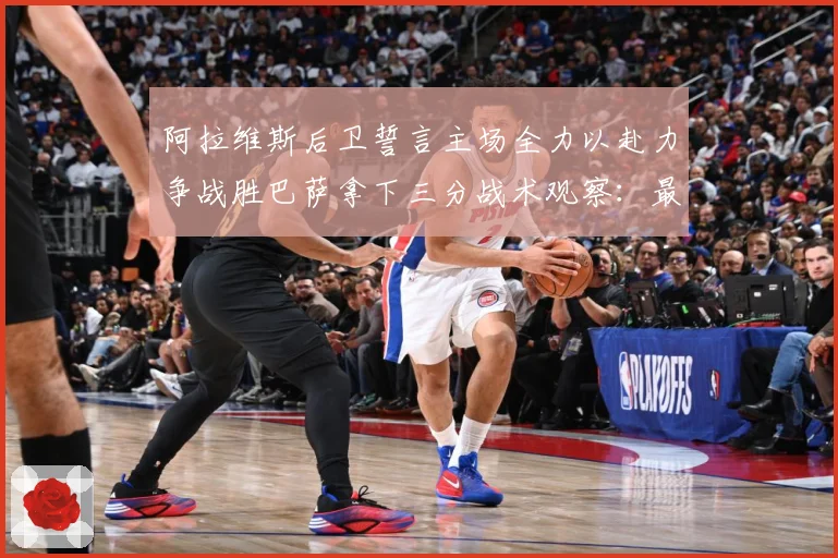 阿拉维斯后卫誓言主场全力以赴力争战胜巴萨拿下三分战术观察：最新赛事动态与深度分析