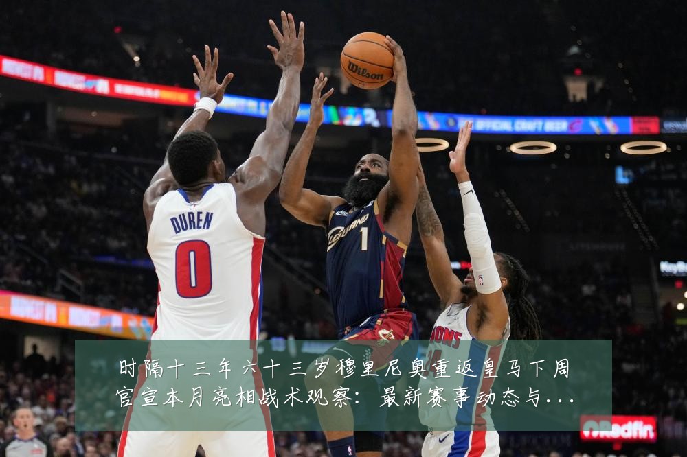 时隔十三年六十三岁穆里尼奥重返皇马下周官宣本月亮相战术观察:最新赛事动态与深度分析