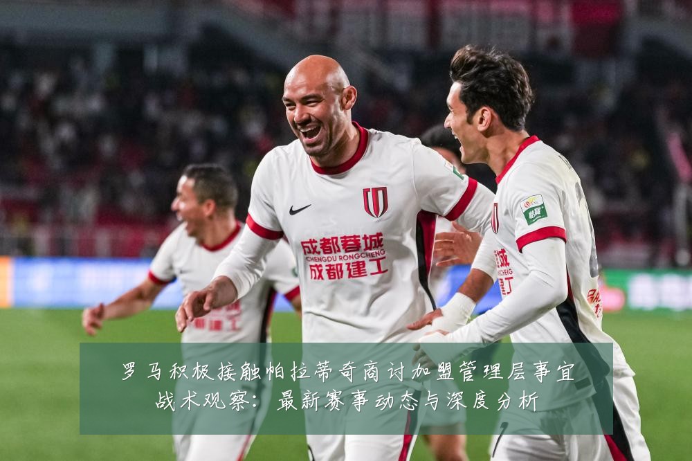 罗马积极接触帕拉蒂奇商讨加盟管理层事宜战术观察:最新赛事动态与深度分析
