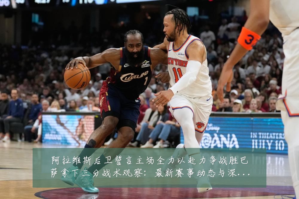 阿拉维斯后卫誓言主场全力以赴力争战胜巴萨拿下三分战术观察：最新赛事动态与深度分析